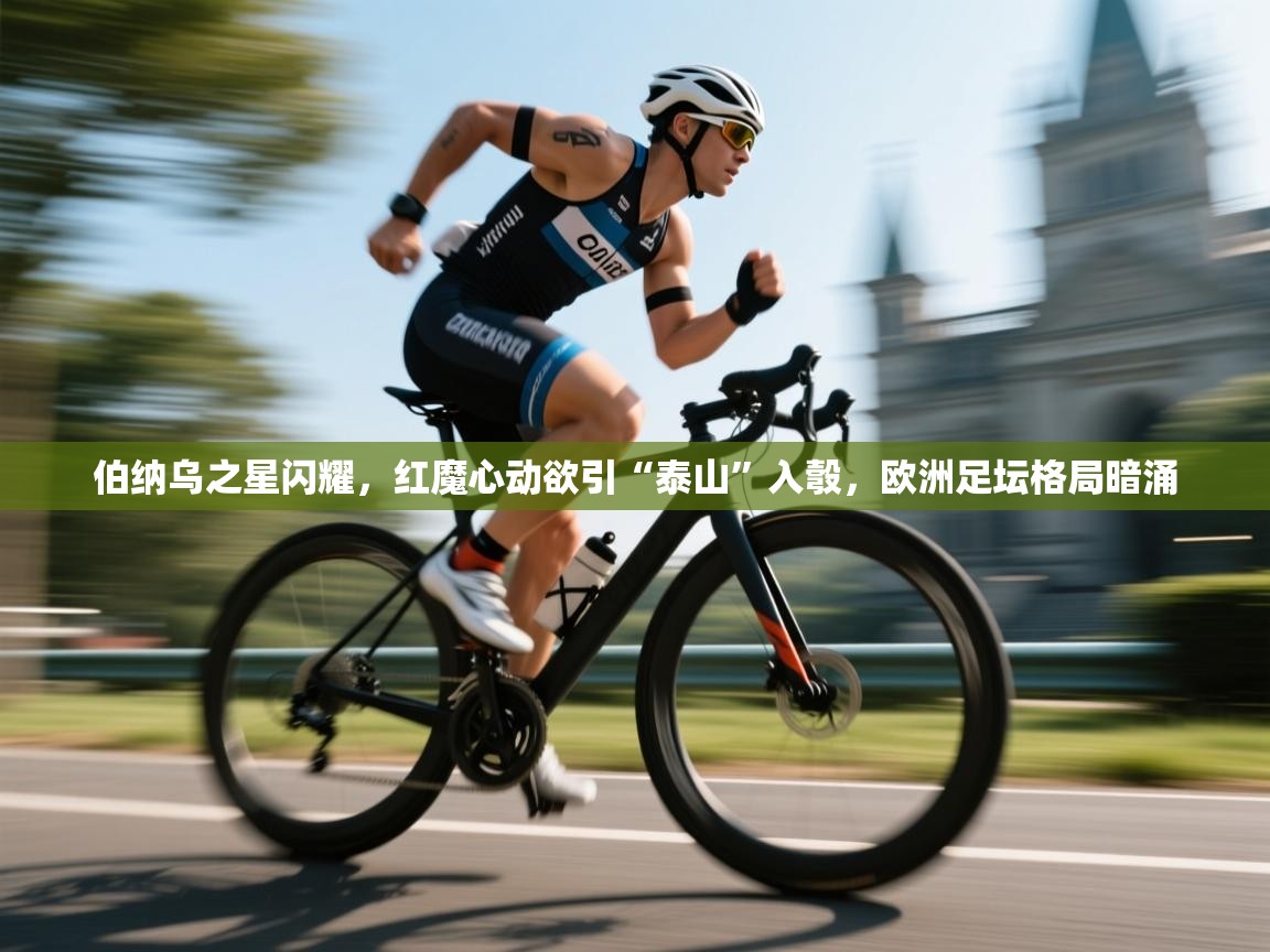 伯纳乌之星闪耀，红魔心动欲引“泰山”入彀，欧洲足坛格局暗涌